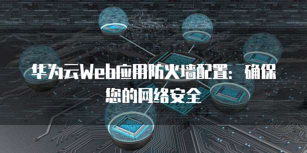 华为云Web应用防火墙配置：确保您的网络安全