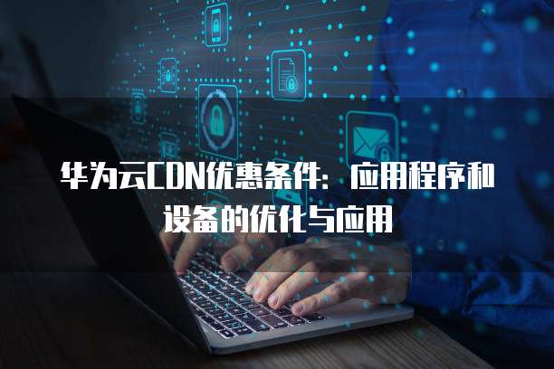 华为云CDN优惠条件:应用程序和设备的优化与应用