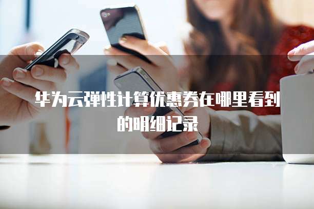华为云弹性计算优惠券在哪里看到的明细记录