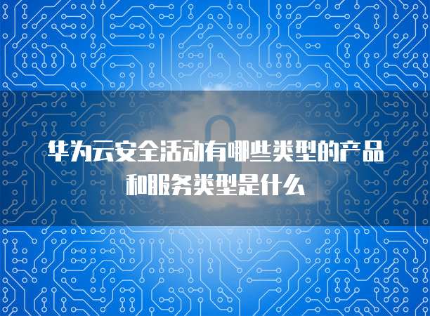 华为云安全活动有哪些类型的产品和服务类型是什么