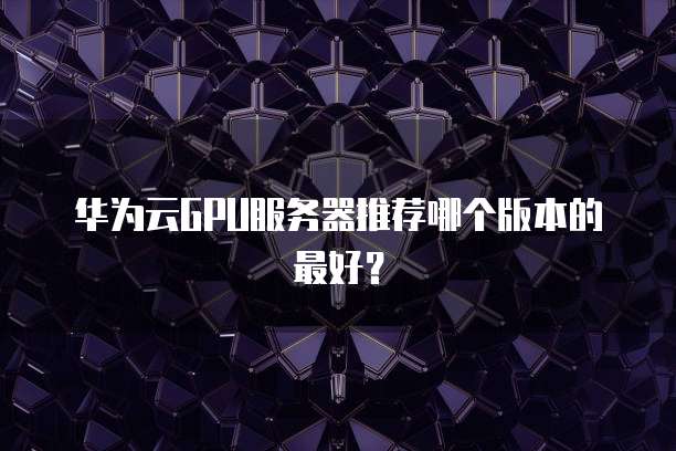 华为云GPU服务器推荐哪个版本的最好？