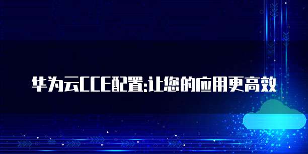 华为云CCE配置:让您的应用更高效