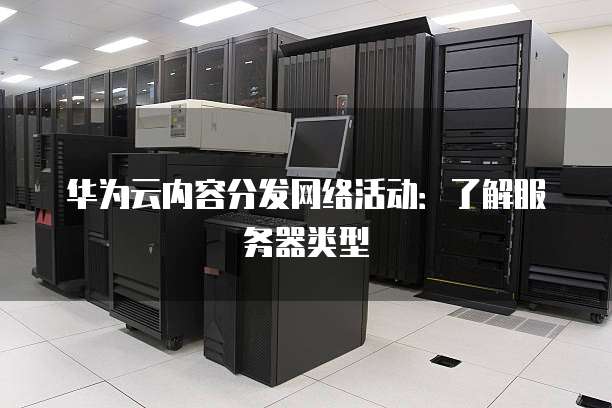 华为云内容分发网络活动:了解服务器类型