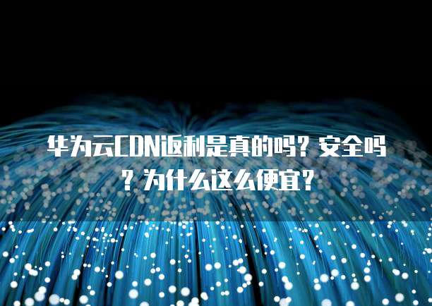华为云CDN返利是真的吗?安全吗?为什么这么便宜?