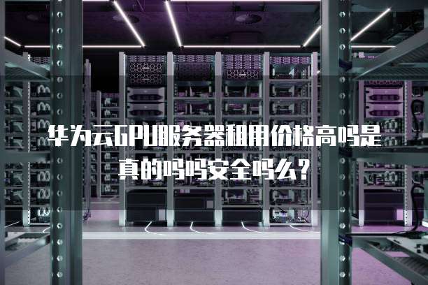 华为云GPU服务器租用价格高吗是真的吗吗安全吗么?