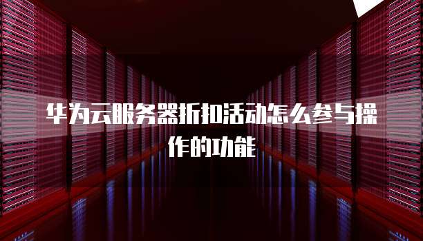 华为云服务器折扣活动怎么参与操作的功能