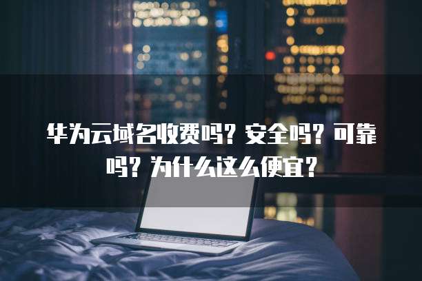 华为云域名收费吗?安全吗?可靠吗?为什么这么便宜?