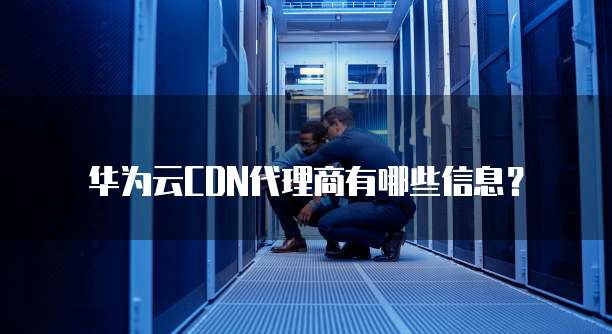 华为云CDN代理商有哪些信息?