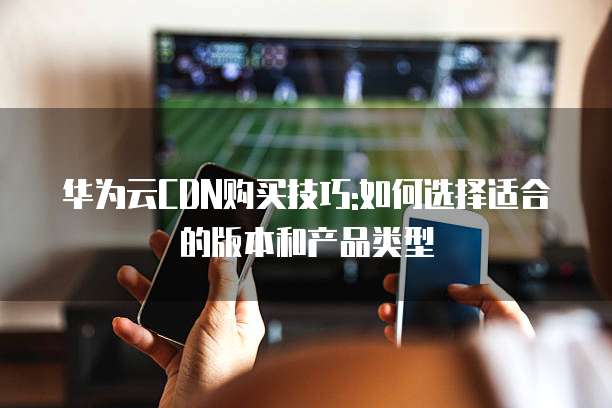 华为云CDN购买技巧:如何选择适合的版本和产品类型