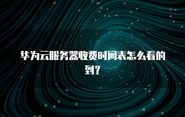 华为云服务器收费时间表怎么看的到？