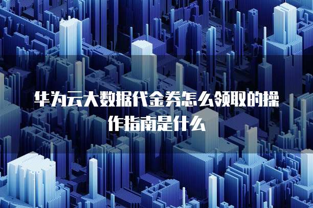 华为云大数据代金券怎么领取的操作指南是什么