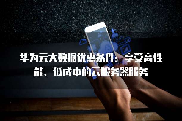 华为云大数据优惠条件：享受高性能、低成本的云服务器服务