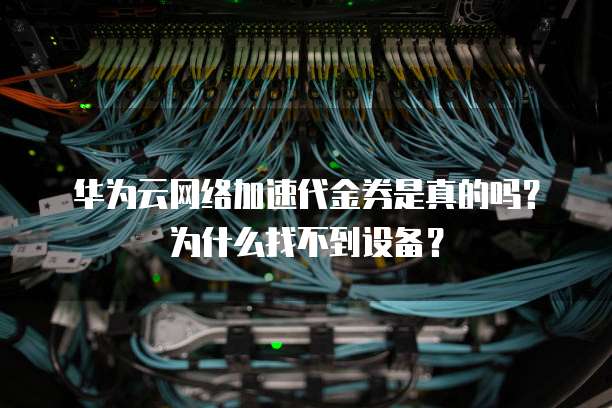 华为云网络加速代金券是真的吗？为什么找不到设备？