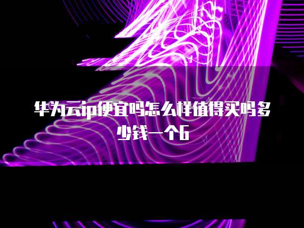 华为云ip便宜吗怎么样值得买吗多少钱一个G