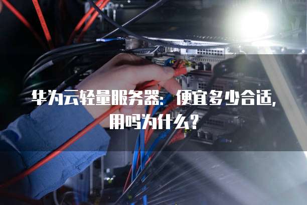华为云轻量服务器:便宜多少合适,用吗为什么?