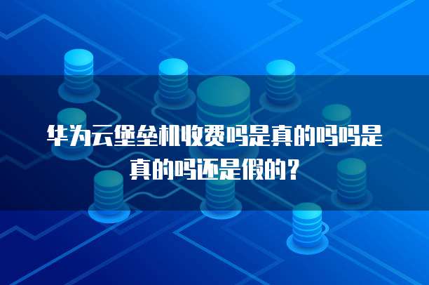 华为云堡垒机收费吗是真的吗吗是真的吗还是假的?