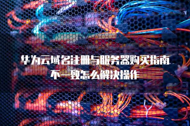 华为云域名注册与服务器购买指南不一致怎么解决操作