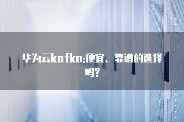 华为云kafka:便宜、靠谱的选择吗?