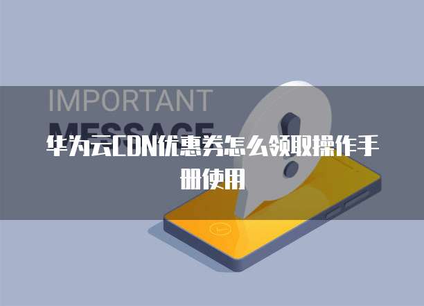 华为云CDN优惠券怎么领取操作手册使用