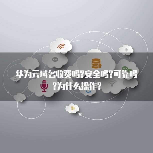 华为云域名收费吗?安全吗?可靠吗?为什么操作?