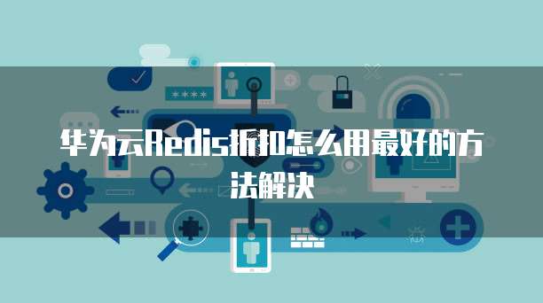华为云Redis折扣怎么用最好的方法解决