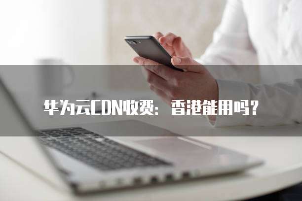 华为云CDN收费:香港能用吗?