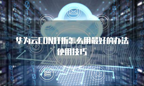 华为云CDN打折怎么用最好的办法使用技巧