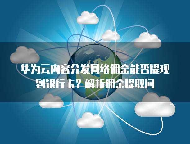 华为云内容分发网络佣金能否提现到银行卡?解析佣金提取问