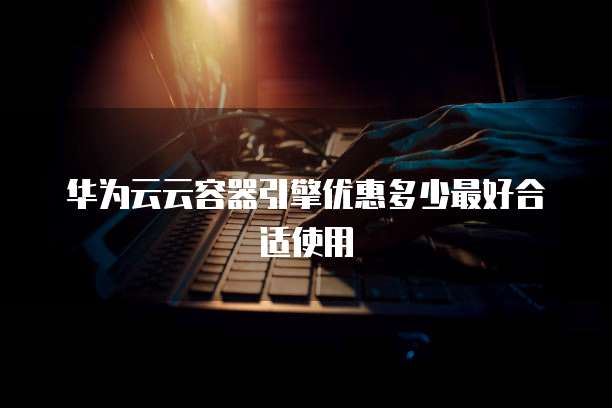 华为云云容器引擎优惠多少最好合适使用
