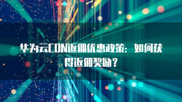 华为云CDN返佣优惠政策:如何获得返佣奖励?