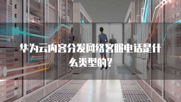 华为云内容分发网络客服电话是什么类型的？