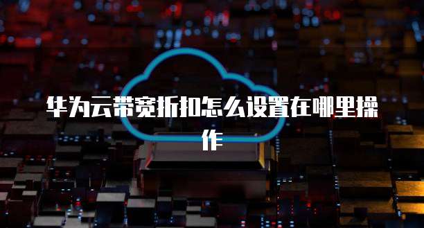 华为云带宽折扣怎么设置在哪里操作