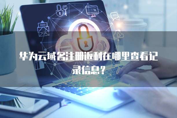 华为云域名注册返利在哪里查看记录信息?