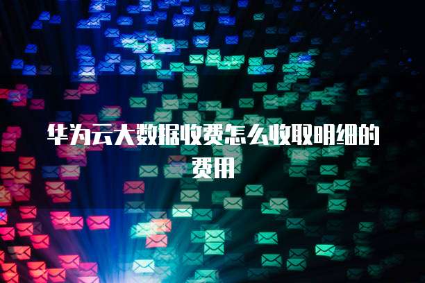 华为云大数据收费怎么收取明细的费用