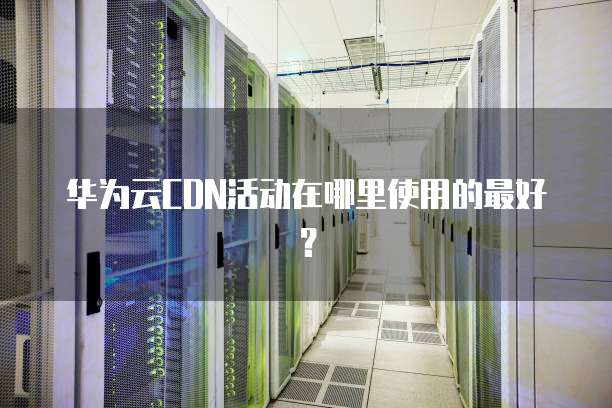 华为云CDN活动在哪里使用的最好？