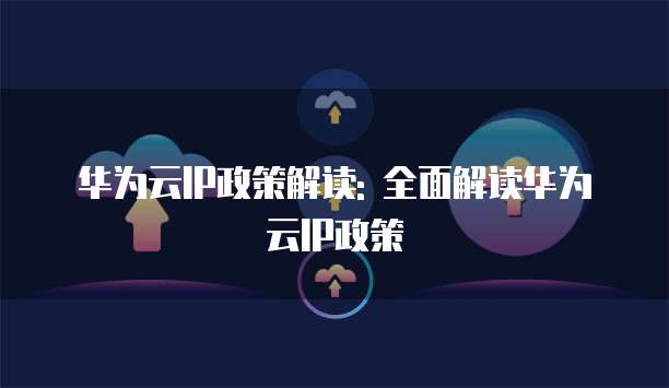 华为云IP政策解读: 全面解读华为云IP政策