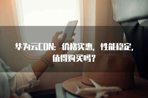 华为云CDN:价格实惠,性能稳定,值得购买吗?