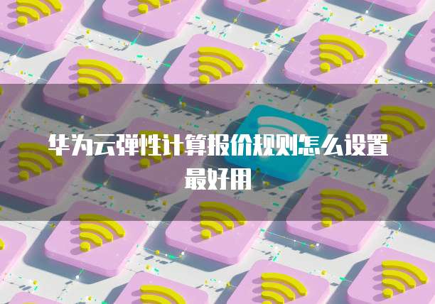 华为云弹性计算报价规则怎么设置最好用