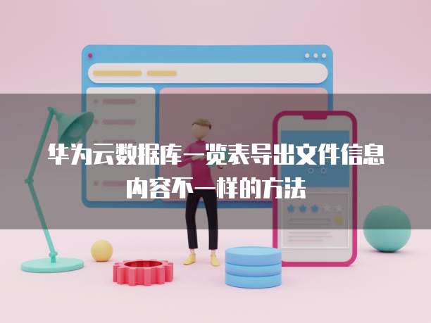 华为云数据库一览表导出文件信息内容不一样的方法