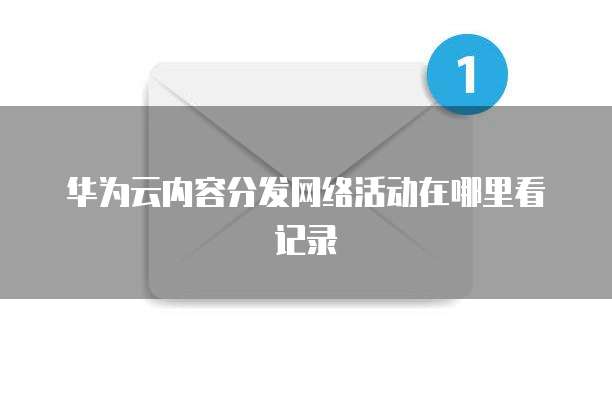 华为云内容分发网络活动在哪里看记录
