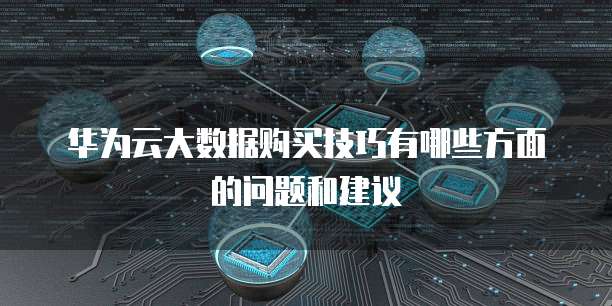 华为云大数据购买技巧有哪些方面的问题和建议
