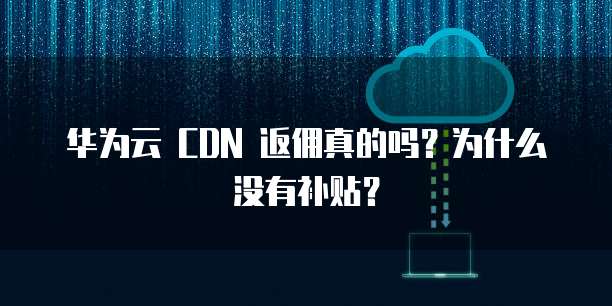 华为云 CDN 返佣真的吗?为什么没有补贴?