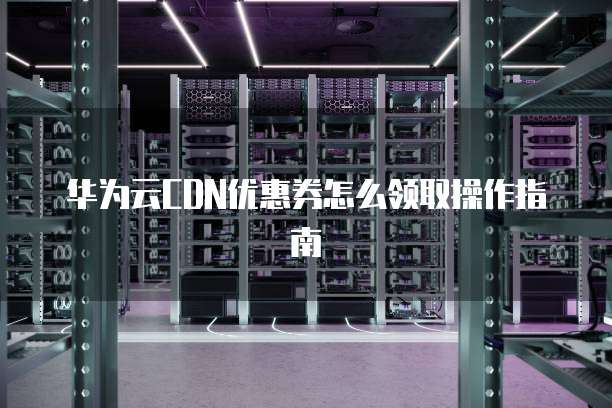 华为云CDN优惠券怎么领取操作指南