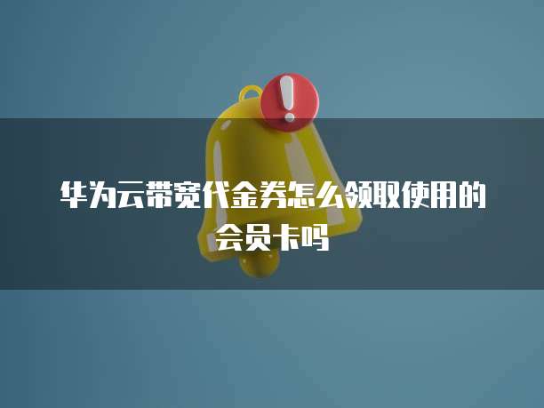 华为云带宽代金券怎么领取使用的会员卡吗