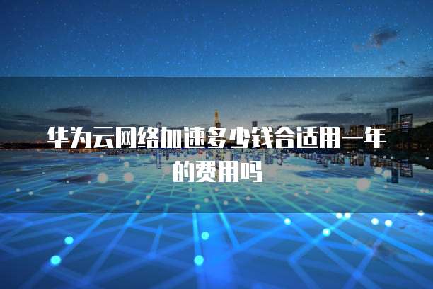 华为云网络加速多少钱合适用一年的费用吗