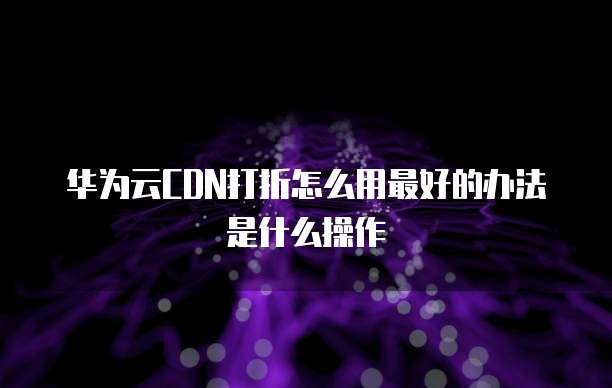 华为云CDN打折怎么用最好的办法是什么操作