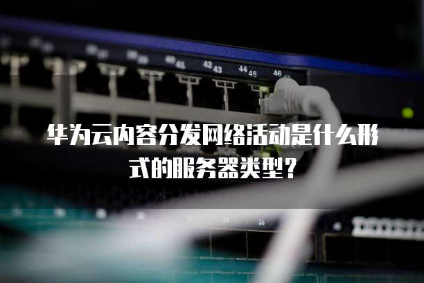 华为云内容分发网络活动是什么形式的服务器类型？