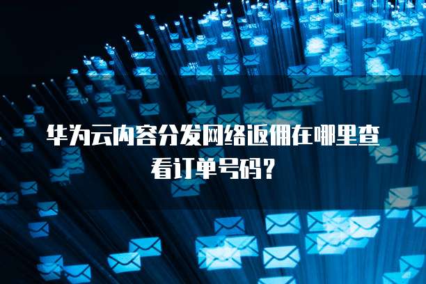 华为云内容分发网络返佣在哪里查看订单号码？