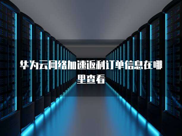 华为云网络加速返利订单信息在哪里查看