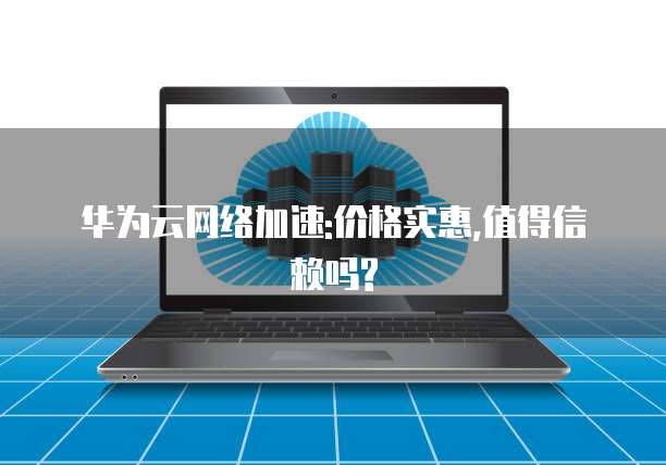华为云网络加速:价格实惠,值得信赖吗?